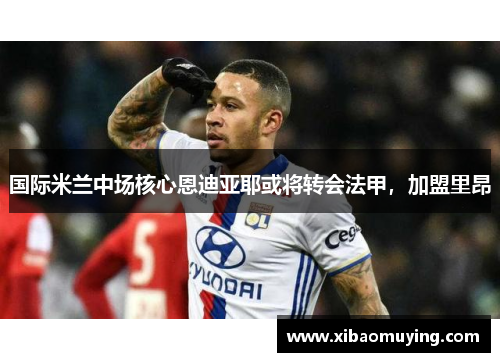 国际米兰中场核心恩迪亚耶或将转会法甲，加盟里昂
