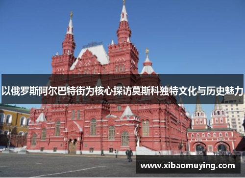 以俄罗斯阿尔巴特街为核心探访莫斯科独特文化与历史魅力