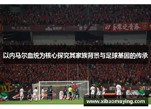 以内马尔血统为核心探究其家族背景与足球基因的传承